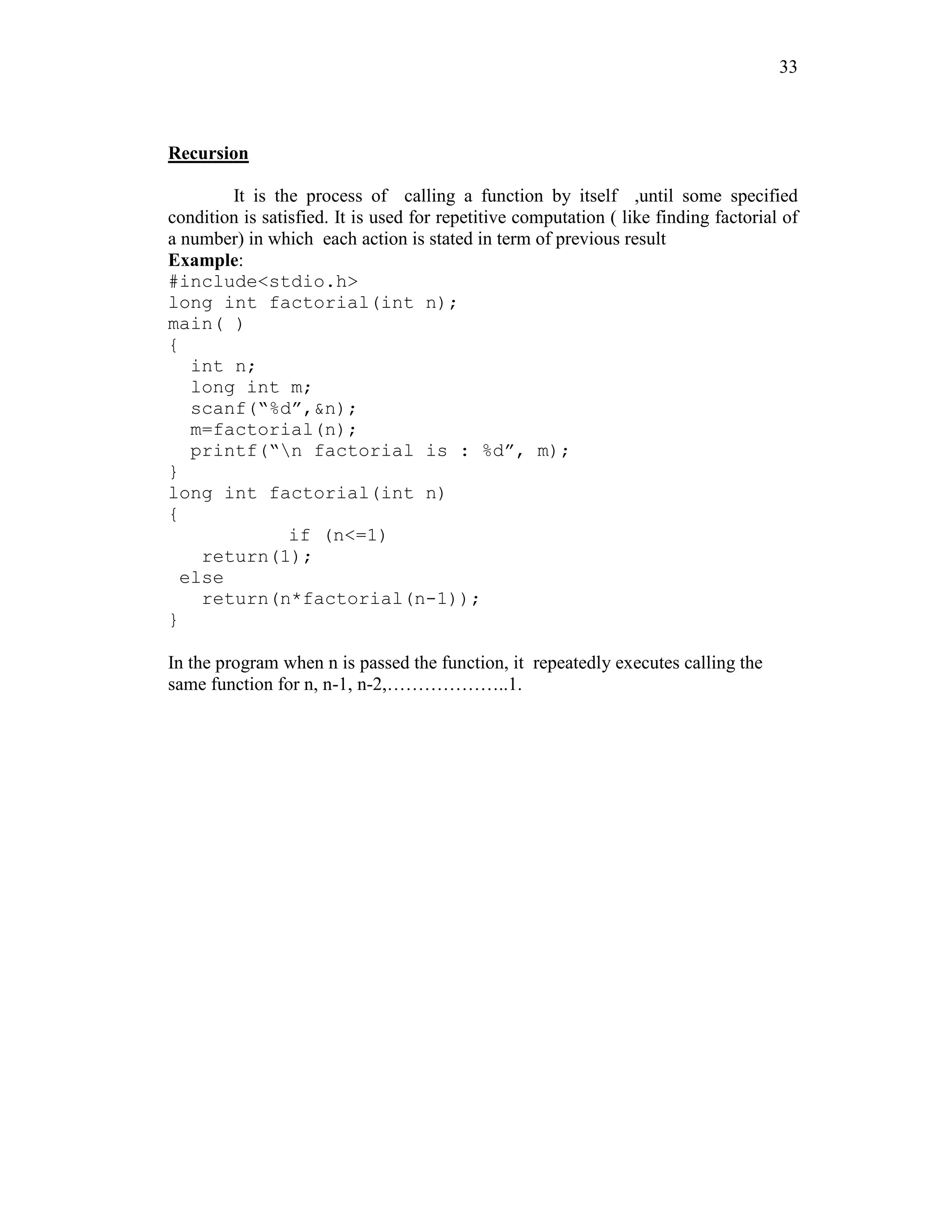 33
Recursion
It is the process of calling a function by itself ,until some specified
condition is satisfied. It is used for repetitive computation ( like finding factorial of
a number) in which each action is stated in term of previous result
Example:
#include<stdio.h>
long int factorial(int n);
main( )
{
int n;
long int m;
scanf(“%d”,&n);
m=factorial(n);
printf(“n factorial is : %d”, m);
}
long int factorial(int n)
{
if (n<=1)
return(1);
else
return(n*factorial(n-1));
}
In the program when n is passed the function, it repeatedly executes calling the
same function for n, n-1, n-2,………………..1.
 