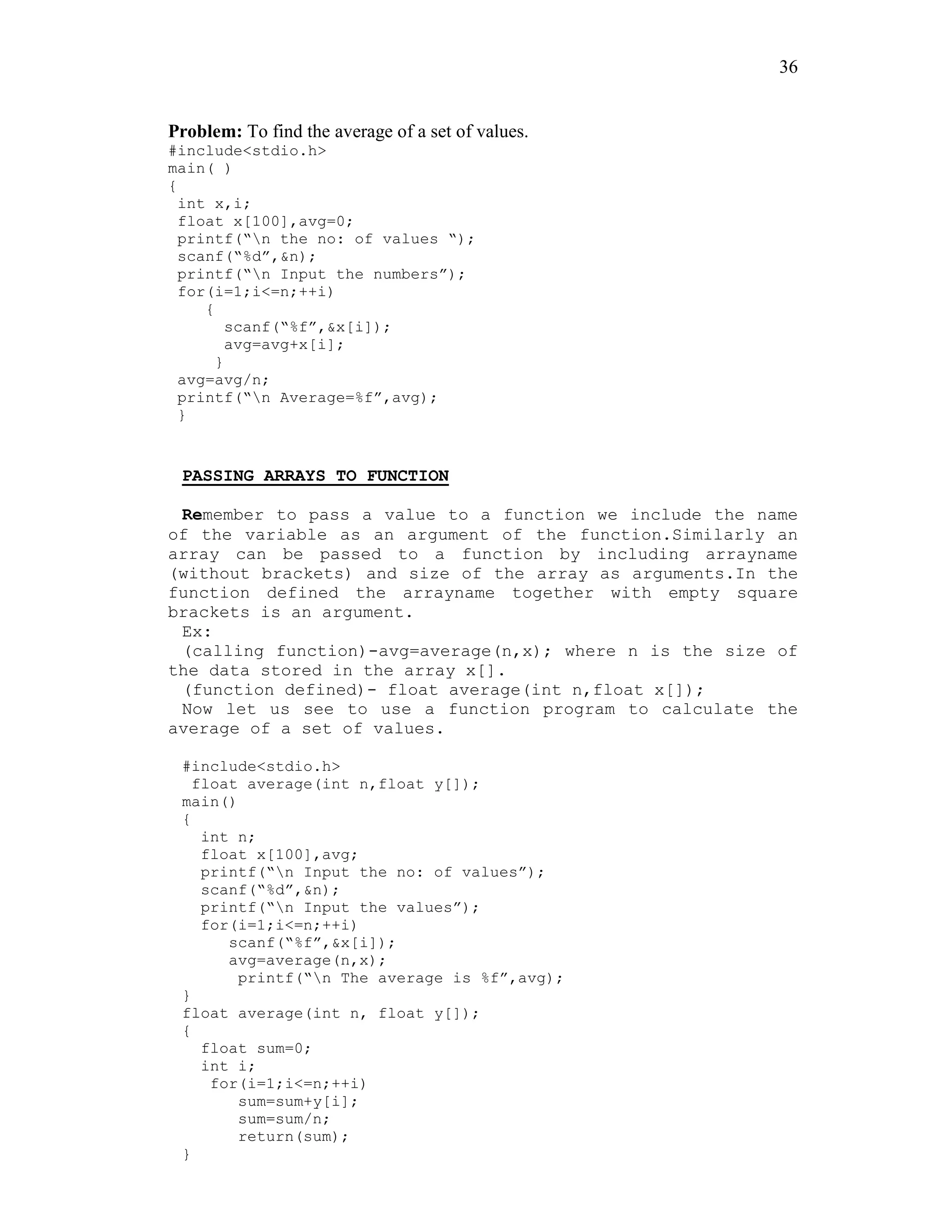 36
Problem: To find the average of a set of values.
#include<stdio.h>
main( )
{
int x,i;
float x[100],avg=0;
printf(“n the no: of values “);
scanf(“%d”,&n);
printf(“n Input the numbers”);
for(i=1;i<=n;++i)
{
scanf(“%f”,&x[i]);
avg=avg+x[i];
}
avg=avg/n;
printf(“n Average=%f”,avg);
}
PASSING ARRAYS TO FUNCTION
Remember to pass a value to a function we include the name
of the variable as an argument of the function.Similarly an
array can be passed to a function by including arrayname
(without brackets) and size of the array as arguments.In the
function defined the arrayname together with empty square
brackets is an argument.
Ex:
(calling function)-avg=average(n,x); where n is the size of
the data stored in the array x[].
(function defined)- float average(int n,float x[]);
Now let us see to use a function program to calculate the
average of a set of values.
#include<stdio.h>
float average(int n,float y[]);
main()
{
int n;
float x[100],avg;
printf(“n Input the no: of values”);
scanf(“%d”,&n);
printf(“n Input the values”);
for(i=1;i<=n;++i)
scanf(“%f”,&x[i]);
avg=average(n,x);
printf(“n The average is %f”,avg);
}
float average(int n, float y[]);
{
float sum=0;
int i;
for(i=1;i<=n;++i)
sum=sum+y[i];
sum=sum/n;
return(sum);
}
 