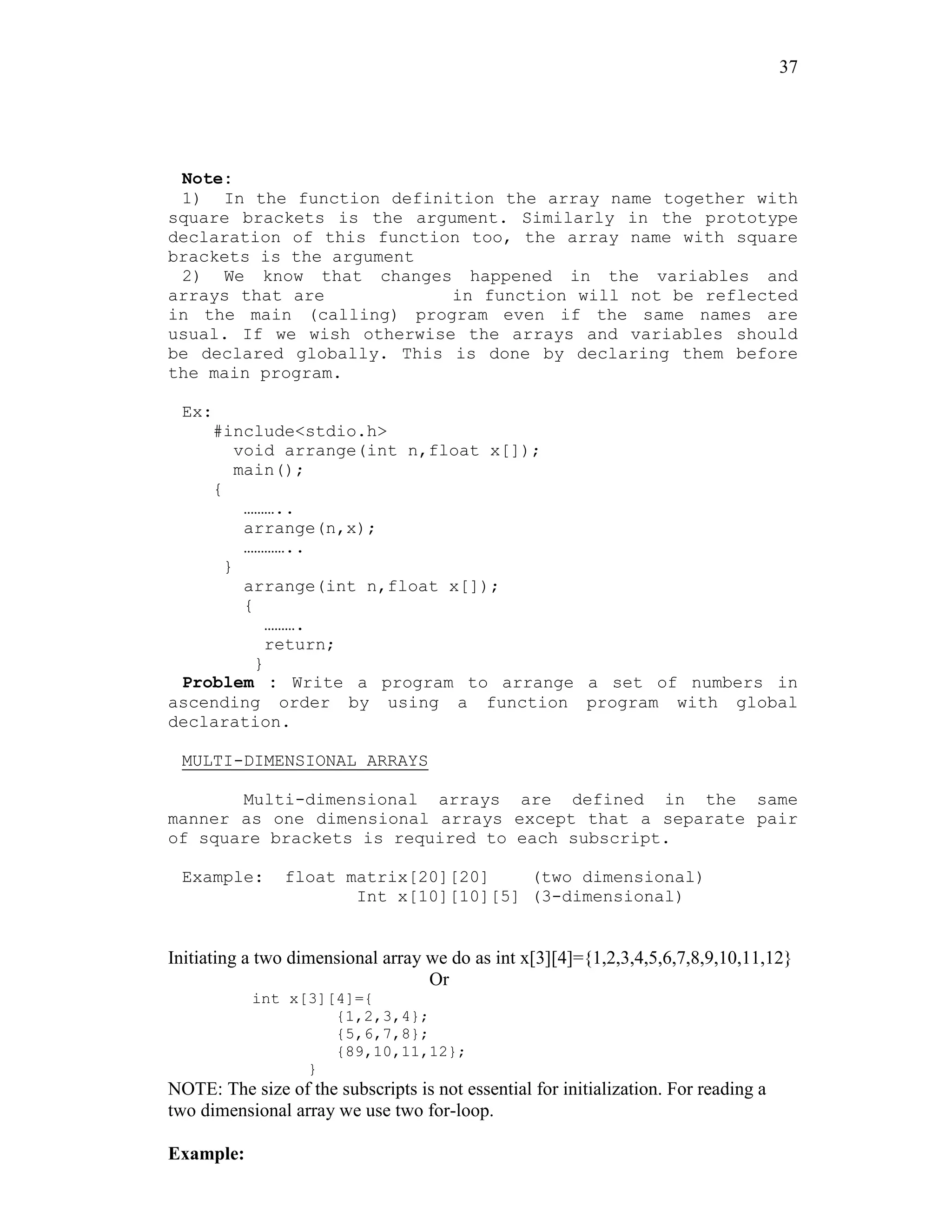 37
Note:
1) In the function definition the array name together with
square brackets is the argument. Similarly in the prototype
declaration of this function too, the array name with square
brackets is the argument
2) We know that changes happened in the variables and
arrays that are in function will not be reflected
in the main (calling) program even if the same names are
usual. If we wish otherwise the arrays and variables should
be declared globally. This is done by declaring them before
the main program.
Ex:
#include<stdio.h>
void arrange(int n,float x[]);
main();
{
………..
arrange(n,x);
…………..
}
arrange(int n,float x[]);
{
……….
return;
}
Problem : Write a program to arrange a set of numbers in
ascending order by using a function program with global
declaration.
MULTI-DIMENSIONAL ARRAYS
Multi-dimensional arrays are defined in the same
manner as one dimensional arrays except that a separate pair
of square brackets is required to each subscript.
Example: float matrix[20][20] (two dimensional)
Int x[10][10][5] (3-dimensional)
Initiating a two dimensional array we do as int x[3][4]={1,2,3,4,5,6,7,8,9,10,11,12}
Or
int x[3][4]={
{1,2,3,4};
{5,6,7,8};
{89,10,11,12};
}
NOTE: The size of the subscripts is not essential for initialization. For reading a
two dimensional array we use two for-loop.
Example:
 