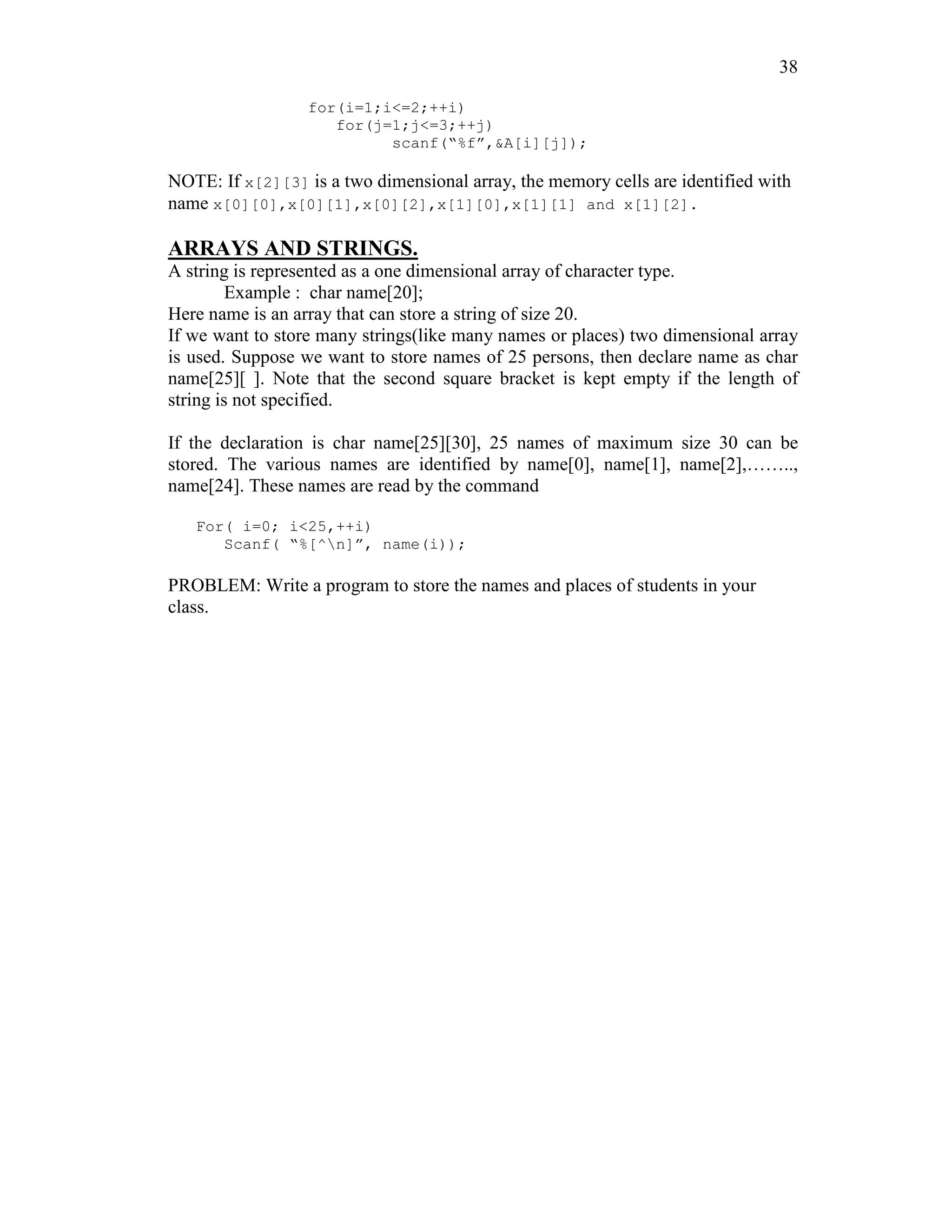 38
for(i=1;i<=2;++i)
for(j=1;j<=3;++j)
scanf(“%f”,&A[i][j]);
NOTE: If x[2][3] is a two dimensional array, the memory cells are identified with
name x[0][0],x[0][1],x[0][2],x[1][0],x[1][1] and x[1][2].
ARRAYS AND STRINGS.
A string is represented as a one dimensional array of character type.
Example : char name[20];
Here name is an array that can store a string of size 20.
If we want to store many strings(like many names or places) two dimensional array
is used. Suppose we want to store names of 25 persons, then declare name as char
name[25][ ]. Note that the second square bracket is kept empty if the length of
string is not specified.
If the declaration is char name[25][30], 25 names of maximum size 30 can be
stored. The various names are identified by name[0], name[1], name[2],……..,
name[24]. These names are read by the command
For( i=0; i<25,++i)
Scanf( “%[^n]”, name(i));
PROBLEM: Write a program to store the names and places of students in your
class.
 