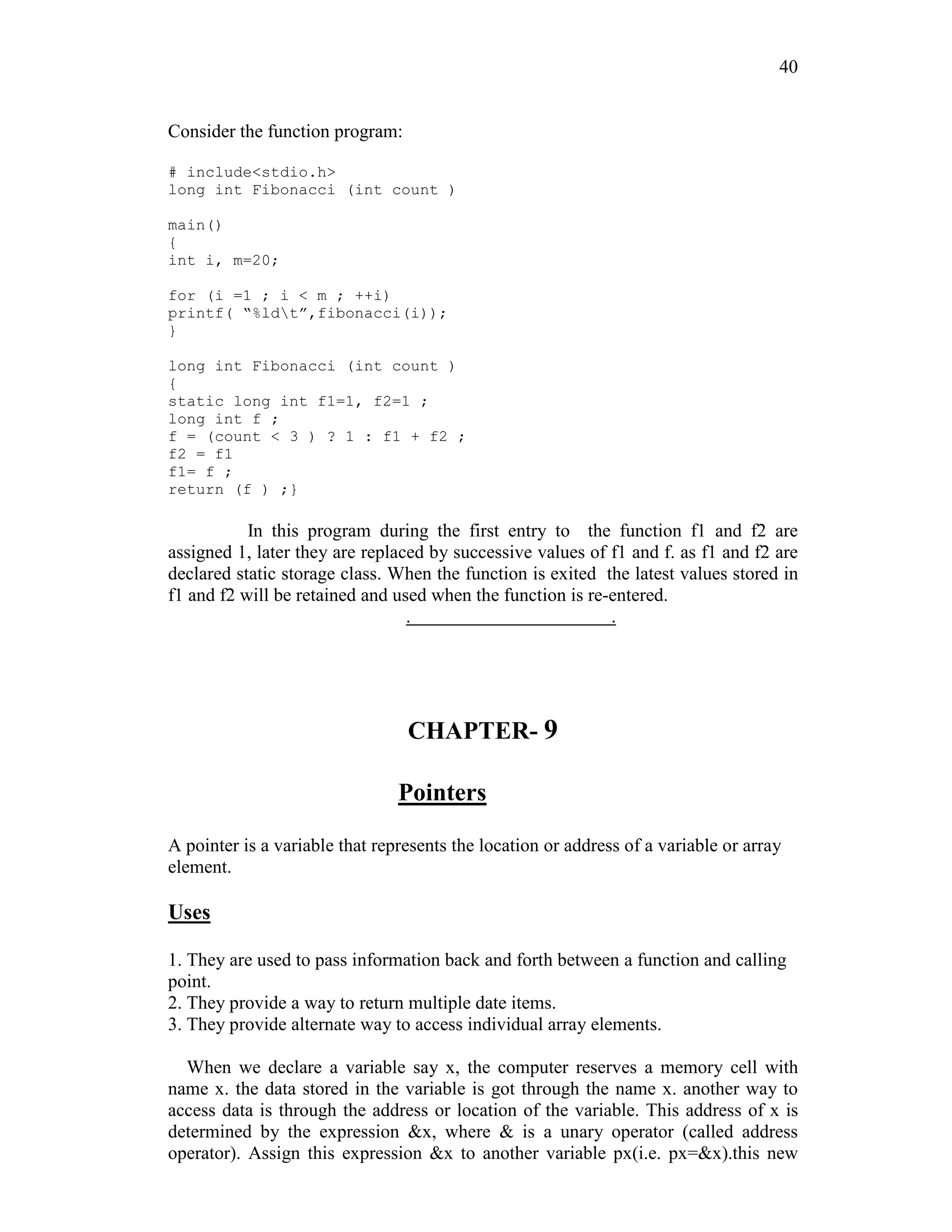 40
Consider the function program:
# include<stdio.h>
long int Fibonacci (int count )
main()
{
int i, m=20;
for (i =1 ; i < m ; ++i)
printf( “%ldt”,fibonacci(i));
}
long int Fibonacci (int count )
{
static long int f1=1, f2=1 ;
long int f ;
f = (count < 3 ) ? 1 : f1 + f2 ;
f2 = f1
f1= f ;
return (f ) ;}
In this program during the first entry to the function f1 and f2 are
assigned 1, later they are replaced by successive values of f1 and f. as f1 and f2 are
declared static storage class. When the function is exited the latest values stored in
f1 and f2 will be retained and used when the function is re-entered.
. .
CHAPTER- 9
Pointers
A pointer is a variable that represents the location or address of a variable or array
element.
Uses
1. They are used to pass information back and forth between a function and calling
point.
2. They provide a way to return multiple date items.
3. They provide alternate way to access individual array elements.
When we declare a variable say x, the computer reserves a memory cell with
name x. the data stored in the variable is got through the name x. another way to
access data is through the address or location of the variable. This address of x is
determined by the expression &x, where & is a unary operator (called address
operator). Assign this expression &x to another variable px(i.e. px=&x).this new
 