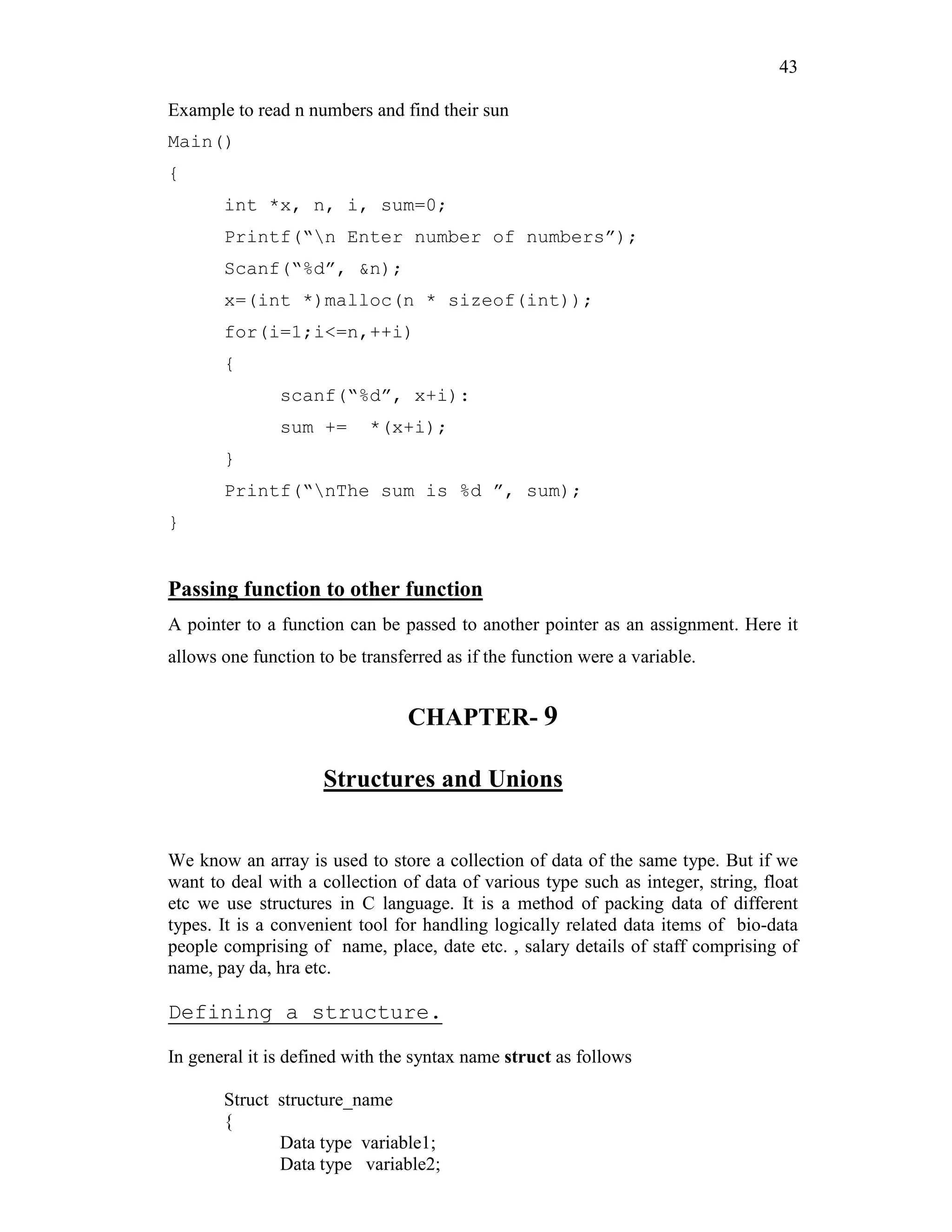 43
Example to read n numbers and find their sun
Main()
{
int *x, n, i, sum=0;
Printf(“n Enter number of numbers”);
Scanf(“%d”, &n);
x=(int *)malloc(n * sizeof(int));
for(i=1;i<=n,++i)
{
scanf(“%d”, x+i):
sum += *(x+i);
}
Printf(“nThe sum is %d ”, sum);
}
Passing function to other function
A pointer to a function can be passed to another pointer as an assignment. Here it
allows one function to be transferred as if the function were a variable.
CHAPTER- 9
Structures and Unions
We know an array is used to store a collection of data of the same type. But if we
want to deal with a collection of data of various type such as integer, string, float
etc we use structures in C language. It is a method of packing data of different
types. It is a convenient tool for handling logically related data items of bio-data
people comprising of name, place, date etc. , salary details of staff comprising of
name, pay da, hra etc.
Defining a structure.
In general it is defined with the syntax name struct as follows
Struct structure_name
{
Data type variable1;
Data type variable2;
 