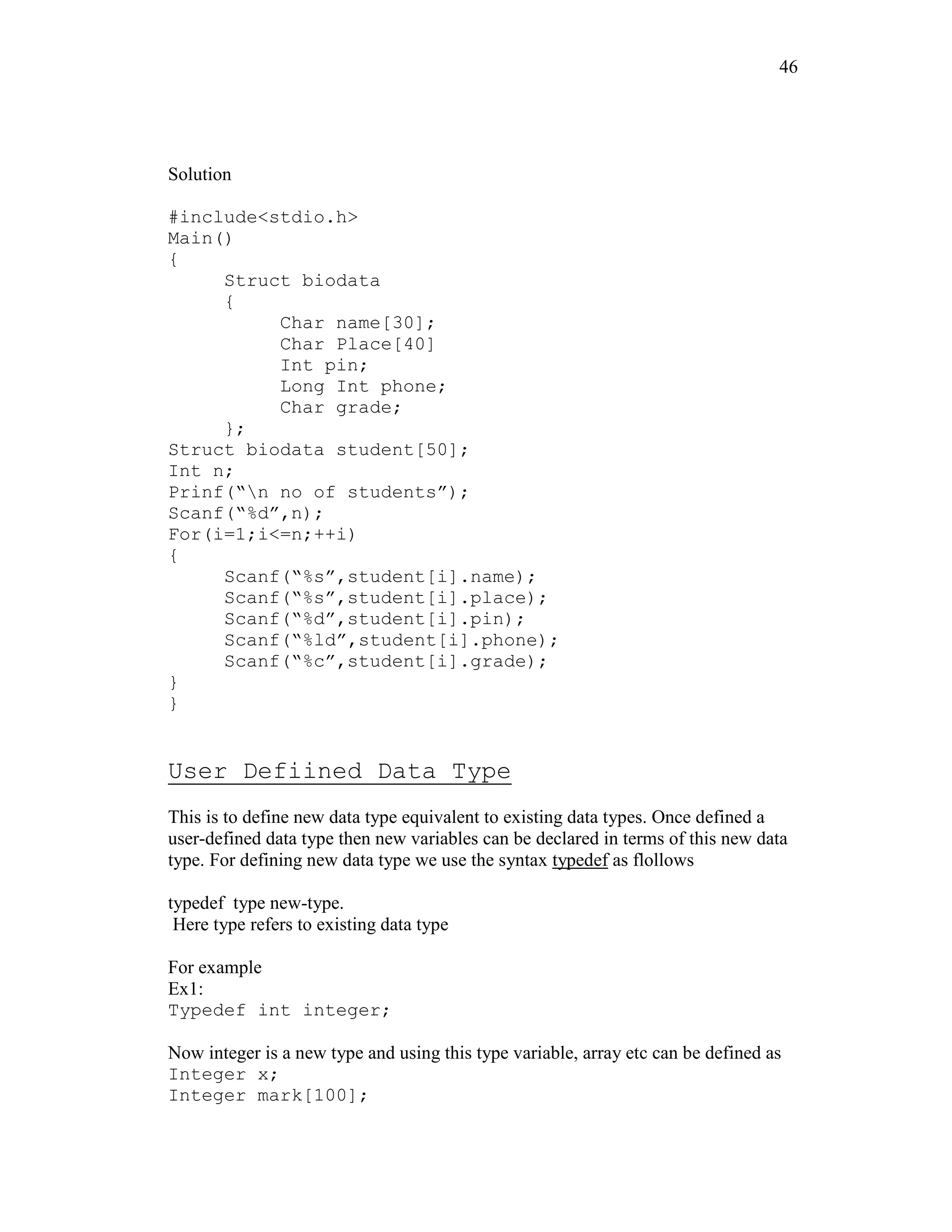 46
Solution
#include<stdio.h>
Main()
{
Struct biodata
{
Char name[30];
Char Place[40]
Int pin;
Long Int phone;
Char grade;
};
Struct biodata student[50];
Int n;
Prinf(“n no of students”);
Scanf(“%d”,n);
For(i=1;i<=n;++i)
{
Scanf(“%s”,student[i].name);
Scanf(“%s”,student[i].place);
Scanf(“%d”,student[i].pin);
Scanf(“%ld”,student[i].phone);
Scanf(“%c”,student[i].grade);
}
}
User Defiined Data Type
This is to define new data type equivalent to existing data types. Once defined a
user-defined data type then new variables can be declared in terms of this new data
type. For defining new data type we use the syntax typedef as flollows
typedef type new-type.
Here type refers to existing data type
For example
Ex1:
Typedef int integer;
Now integer is a new type and using this type variable, array etc can be defined as
Integer x;
Integer mark[100];
 