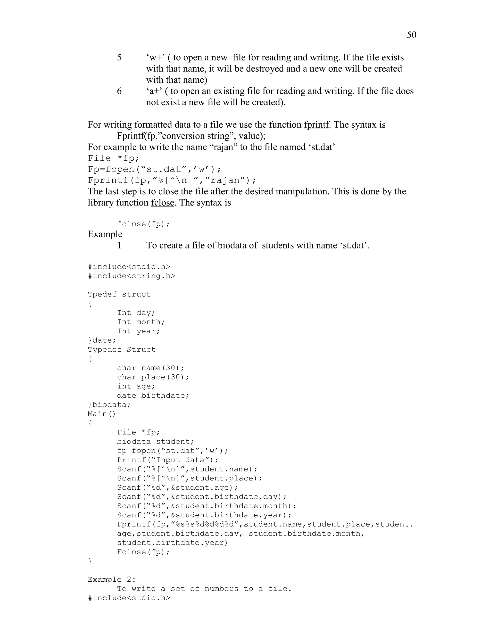 50
5 ‘w+’ ( to open a new file for reading and writing. If the file exists
with that name, it will be destroyed and a new one will be created
with that name)
6 ‘a+’ ( to open an existing file for reading and writing. If the file does
not exist a new file will be created).
For writing formatted data to a file we use the function fprintf. The syntax is
Fprintf(fp,”conversion string”, value);
For example to write the name “rajan” to the file named ‘st.dat’
File *fp;
Fp=fopen(“st.dat”,’w’);
Fprintf(fp,”%[^n]”,”rajan”);
The last step is to close the file after the desired manipulation. This is done by the
library function fclose. The syntax is
fclose(fp);
Example
1 To create a file of biodata of students with name ‘st.dat’.
#include<stdio.h>
#include<string.h>
Tpedef struct
{
Int day;
Int month;
Int year;
}date;
Typedef Struct
{
char name(30);
char place(30);
int age;
date birthdate;
}biodata;
Main()
{
File *fp;
biodata student;
fp=fopen(“st.dat”,’w’);
Printf(“Input data”);
Scanf(“%[^n]”,student.name);
Scanf(“%[^n]”,student.place);
Scanf(“%d”,&student.age);
Scanf(“%d”,&student.birthdate.day);
Scanf(“%d”,&student.birthdate.month):
Scanf(“%d”,&student.birthdate.year);
Fprintf(fp,”%s%s%d%d%d%d”,student.name,student.place,student.
age,student.birthdate.day, student.birthdate.month,
student.birthdate.year)
Fclose(fp);
}
Example 2:
To write a set of numbers to a file.
#include<stdio.h>
 