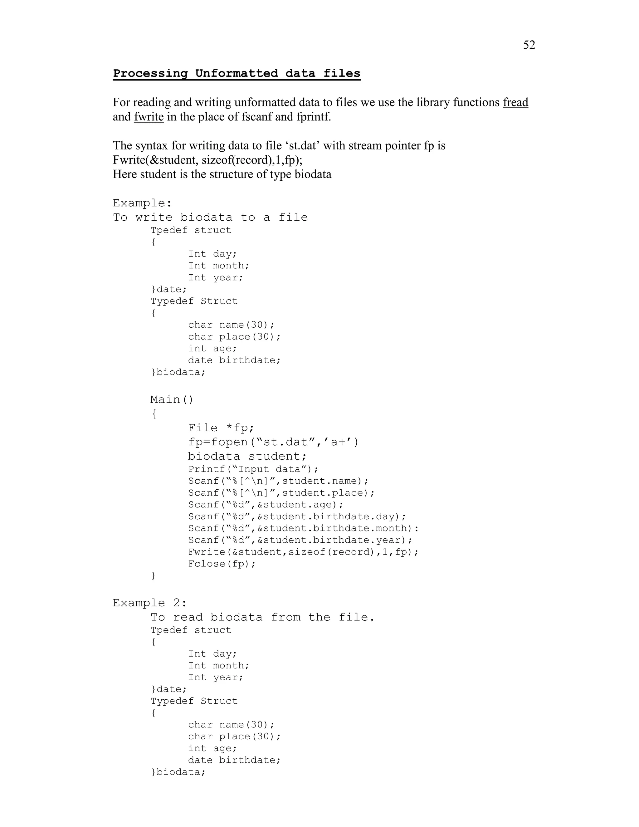 52
Processing Unformatted data files
For reading and writing unformatted data to files we use the library functions fread
and fwrite in the place of fscanf and fprintf.
The syntax for writing data to file ‘st.dat’ with stream pointer fp is
Fwrite(&student, sizeof(record),1,fp);
Here student is the structure of type biodata
Example:
To write biodata to a file
Tpedef struct
{
Int day;
Int month;
Int year;
}date;
Typedef Struct
{
char name(30);
char place(30);
int age;
date birthdate;
}biodata;
Main()
{
File *fp;
fp=fopen(“st.dat”,’a+’)
biodata student;
Printf(“Input data”);
Scanf(“%[^n]”,student.name);
Scanf(“%[^n]”,student.place);
Scanf(“%d”,&student.age);
Scanf(“%d”,&student.birthdate.day);
Scanf(“%d”,&student.birthdate.month):
Scanf(“%d”,&student.birthdate.year);
Fwrite(&student,sizeof(record),1,fp);
Fclose(fp);
}
Example 2:
To read biodata from the file.
Tpedef struct
{
Int day;
Int month;
Int year;
}date;
Typedef Struct
{
char name(30);
char place(30);
int age;
date birthdate;
}biodata;
 