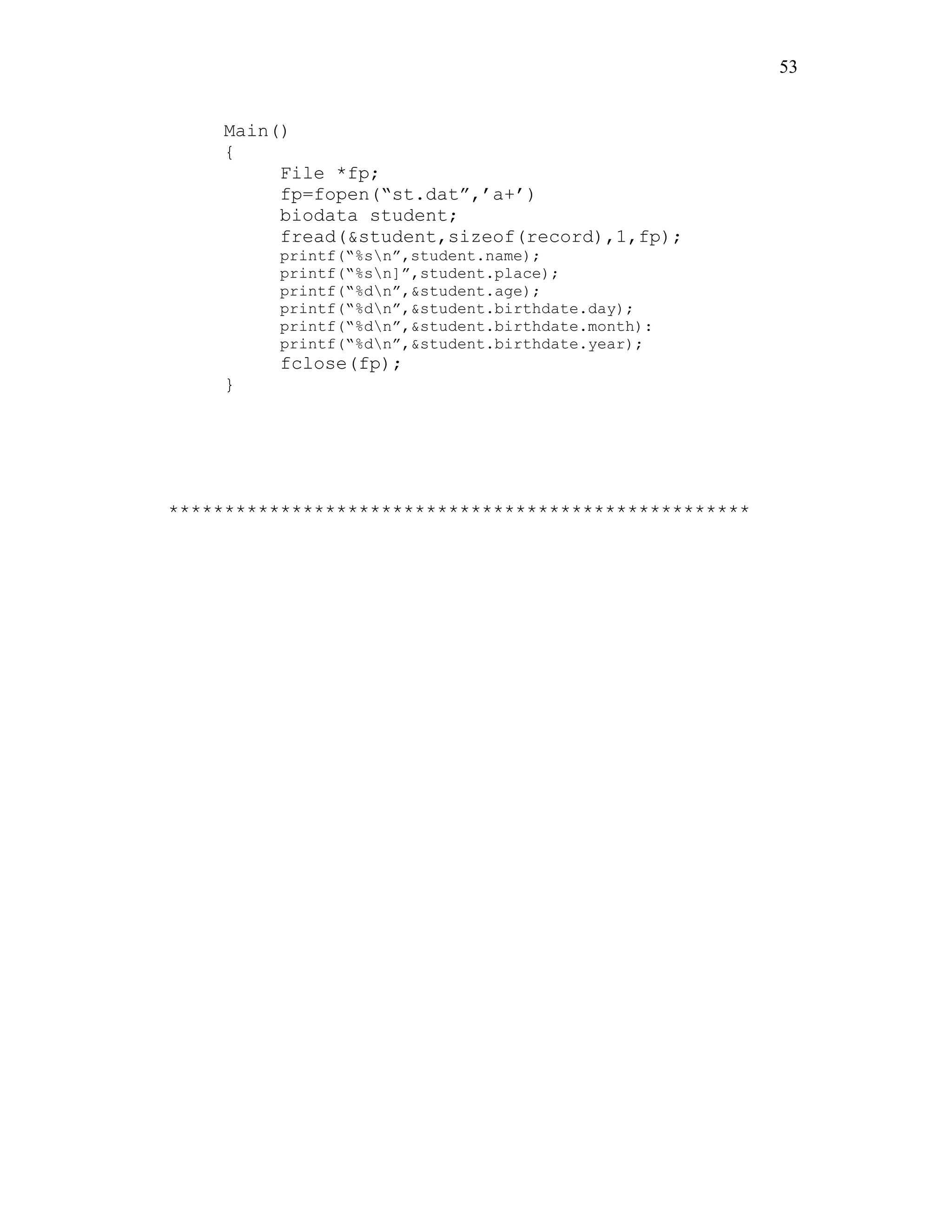 53
Main()
{
File *fp;
fp=fopen(“st.dat”,’a+’)
biodata student;
fread(&student,sizeof(record),1,fp);
printf(“%sn”,student.name);
printf(“%sn]”,student.place);
printf(“%dn”,&student.age);
printf(“%dn”,&student.birthdate.day);
printf(“%dn”,&student.birthdate.month):
printf(“%dn”,&student.birthdate.year);
fclose(fp);
}
****************************************************
 