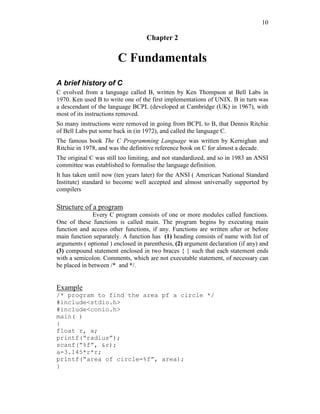 10
Chapter 2
C Fundamentals
A brief history of C
C evolved from a language called B, written by Ken Thompson at Bell Labs in
1970. Ken used B to write one of the first implementations of UNIX. B in turn was
a descendant of the language BCPL (developed at Cambridge (UK) in 1967), with
most of its instructions removed.
So many instructions were removed in going from BCPL to B, that Dennis Ritchie
of Bell Labs put some back in (in 1972), and called the language C.
The famous book The C Programming Language was written by Kernighan and
Ritchie in 1978, and was the definitive reference book on C for almost a decade.
The original C was still too limiting, and not standardized, and so in 1983 an ANSI
committee was established to formalise the language definition.
It has taken until now (ten years later) for the ANSI ( American National Standard
Institute) standard to become well accepted and almost universally supported by
compilers
Structure of a program
Every C program consists of one or more modules called functions.
One of these functions is called main. The program begins by executing main
function and access other functions, if any. Functions are written after or before
main function separately. A function has (1) heading consists of name with list of
arguments ( optional ) enclosed in parenthesis, (2) argument declaration (if any) and
(3) compound statement enclosed in two braces { } such that each statement ends
with a semicolon. Comments, which are not executable statement, of necessary can
be placed in between /* and */.
Example
/* program to find the area pf a circle */
#include<stdio.h>
#include<conio.h>
main( )
{
float r, a;
printf(“radius”);
scanf(“%f”, &r);
a=3.145*r*r;
printf(“area of circle=%f”, area);
}
 