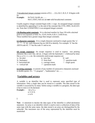 12
A hexadecimal integer constant consists of 0,1, …,9,A, B, C, D, E, F. It begins with
0x.
Example: 0x7AA2, 0xAB, etc……
0x8.3, 0AF2, 0xG etc are not valid hexadecimal constants.
Usually negative integer constant begin with ( -) sign. An unsigned integer constant
is identified by appending U to the end of the constant like 673U, 098U, 0xACLFU
etc. Note that 1234560789LU is an unsigned integer constant.
( b) floating point constants : It is a decimal number (ie: base 10) with a decimal
point or an exponent or both. Ex; 32.65, 0.654, 0.2E-3, 2.65E10 etc.
These numbers have greater range than integer constants.
(c) character constants : It is a single character enclosed in single quotes like ‘a’.
‘3’, ‘?’, ‘A’ etc. each character has an ASCII to identify. For example ‘A’ has the
ASCII code 65, ‘3’ has the code 51 and so on.
(d) escape sequences: An escape sequence is used to express non printing
character like a new line, tab etc. it begin with the backslash (  ) followed by letter
like a, n, b, t, v, r, etc. the commonly used escape sequence are
a : for alert n : new line 0 : null
b : backspace f : form feed ? : question mark
f : horizontal tab r : carriage return ’ : single quote
v : vertical tab ” : quotation mark
(e) string constants : it consists of any number of consecutive characters enclosed
in double quotes .Ex : “ C program” , “mathematics” etc……
Variables and arrays
A variable is an identifier that is used to represent some specified type of
information. Only a single data can be stored in a variable. The data stored in the
variable is accessed by its name. before using a variable in a program, the data type
it has to store is to be declared.
Example : int a, b, c,
a=3; b=4;
c=a+b
]
Note : A statement to declare the data types of the identifier is called declaration
statement. An array is an identifier which is used to store a collection of data of the
same type with the same name. the data stored is an array are distinguished by the
subscript. The maximum size of the array represented by the identifier must be
mentioned.
 