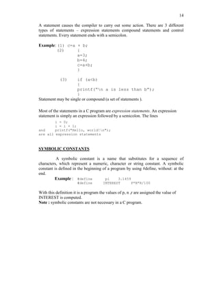 14
A statement causes the compiler to carry out some action. There are 3 different
types of statements – expression statements compound statements and control
statements. Every statement ends with a semicolon.
Example: (1) c=a + b;
(2) {
a=3;
b=4;
c=a+b;
}
(3) if (a<b)
{
printf(“n a is less than b”);
}
Statement may be single or compound (a set of statements ).
Most of the statements in a C program are expression statements. An expression
statement is simply an expression followed by a semicolon. The lines
i = 0;
i = i + 1;
and printf("Hello, world!n");
are all expression statements
SYMBOLIC CONSTANTS
A symbolic constant is a name that substitutes for a sequence of
characters, which represent a numeric, character or string constant. A symbolic
constant is defined in the beginning of a program by using #define, without: at the
end.
Example : #define pi 3.1459
#define INTEREST P*N*R/100
With this definition it is a program the values of p, n ,r are assigned the value of
INTEREST is computed.
Note : symbolic constants are not necessary in a C program.
 