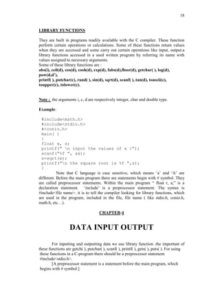 18
LIBRARY FUNCTIONS
They are built in programs readily available with the C compiler. These function
perform certain operations or calculations. Some of these functions return values
when they are accessed and some carry out certain operations like input, output.a
library functions accessed in a used written program by referring its name with
values assigned to necessary arguments.
Some of these library functions are :
abs(i), ceil(d), cos(d), cosh(d), exp(d), fabs(d),floor(d), getchar( ), log(d),
pow(d,d’),
printf( ), putchar(c), rand( ), sin(d), sqrt(d), scanf( ), tan(d), toascii(c),
toupper(c), tolower(c).
Note : the arguments i, c, d are respectively integer, char and double type.
Example:
#include<math.h>
#include<stdio.h>
#<conio.h>
main( )
{
float x, s;
printf(“ n input the values of x :”);
scanf(“%f ”, &x);
s=sqrt(x);
printf(“n the square root is %f ”,s);
}
Note that C language is case sensitive, which means ‘a’ and ‘A’ are
different. Before the main program there are statements begin with # symbol. They
are called preprocessor statements. Within the main program “ float r, a;” is a
declaration statement. ‘include’ is a preprocessor statement. The syntax is
#include<file name>. it is to tell the compiler looking for library functions, which
are used in the program, included in the file, file name ( like stdio.h, conio.h,
math.h, etc…).
CHAPTER-4
DATA INPUT OUTPUT
For inputting and outputting data we use library function .the important of
these functions are getch( ), putchar( ), scanf( ), printf( ), gets( ), puts( ). For using
these functions in a C-program there should be a preprocessor statement
#include<stdio.h>.
[A preprocessor statement is a statement before the main program, which
begins with # symbol.]
 
