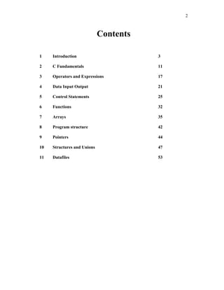 2
Contents
1 Introduction 3
2 C Fundamentals 11
3 Operators and Expressions 17
4 Data Input Output 21
5 Control Statements 25
6 Functions 32
7 Arrays 35
8 Program structure 42
9 Pointers 44
10 Structures and Unions 47
11 Datafiles 53
 
