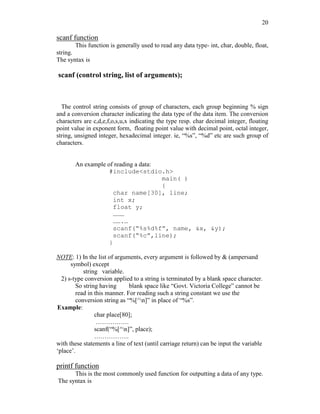 20
scanf function
This function is generally used to read any data type- int, char, double, float,
string.
The syntax is
scanf (control string, list of arguments);
The control string consists of group of characters, each group beginning % sign
and a conversion character indicating the data type of the data item. The conversion
characters are c,d,e,f,o,s,u,x indicating the type resp. char decimal integer, floating
point value in exponent form, floating point value with decimal point, octal integer,
string, unsigned integer, hexadecimal integer. ie, “%s”, “%d” etc are such group of
characters.
An example of reading a data:
#include<stdio.h>
main( )
{
char name[30], line;
int x;
float y;
………
…….…
scanf(“%s%d%f”, name, &x, &y);
scanf(“%c”,line);
}
NOTE: 1) In the list of arguments, every argument is followed by & (ampersand
symbol) except
string variable.
2) s-type conversion applied to a string is terminated by a blank space character.
So string having blank space like “Govt. Victoria College” cannot be
read in this manner. For reading such a string constant we use the
conversion string as “%[^n]” in place of “%s”.
Example:
char place[80];
…………….
scanf(“%[^n]”, place);
……………..
with these statements a line of text (until carriage return) can be input the variable
‘place’.
printf function
This is the most commonly used function for outputting a data of any type.
The syntax is
 