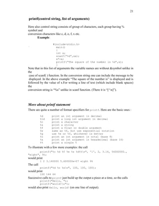 21
printf(control string, list of arguments)
Here also control string consists of group of characters, each group having %
symbol and
conversion characters like c, d, o, f, x etc.
Example:
#include<stdio.h>
` main()
{
int x;
scanf(“%d”,&x);
x*=x;
printf(“The square of the number is %d”,x);
}
Note that in this list of arguments the variable names are without &symbol unlike in
the
case of scanf( ) function. In the conversion string one can include the message to be
displayed. In the above example “The square of the number is” is displayed and is
followed by the value of x.For writing a line of text (which include blank spaces)
the
conversion string is “%s” unlike in scanf function. (There it is “[^n]”).
More about printf statement
There are quite a number of format specifiers for printf. Here are the basic ones :
%d print an int argument in decimal
%ld print a long int argument in decimal
%c print a character
%s print a string
%f print a float or double argument
%e same as %f, but use exponential notation
%g use %e or %f, whichever is better
%o print an int argument in octal (base 8)
%x print an int argument in hexadecimal (base 16)
%% print a single %
To illustrate with a few more examples: the call
printf("%c %d %f %e %s %d%%n", '1', 2, 3.14, 56000000.,
"eight", 9);
would print
1 2 3.140000 5.600000e+07 eight 9%
The call
printf("%d %o %xn", 100, 100, 100);
would print
100 144 64
Successive calls to printf just build up the output a piece at a time, so the calls
printf("Hello, ");
printf("world!n");
would also print Hello, world! (on one line of output).
 