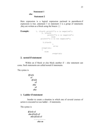 23
Statement 1
else
Statement 2
Here expression is a logical expression enclosed in parenthesis.if
expression is true ,statement 1 or statement 2 is a group of statements
,they are written as a block using the braces { }
Example: 1. if(x<0) printf(“n x is negative”);
2. if(x<0)
printf(“n x is negative”);
else
printf(“n x is non negative”);
3.if(x<0)
{
x=-x;
s=sqrt(x);
}
else
s=sqrt(x);
2. nested if statement
Within an if block or else block another if – else statement can
come. Such statements are called nested if statements.
The syntax is
If (e1)
s1
if (e2)
s2
else
s3
else
3. Ladder if statement
Inorder to create a situation in which one of several courses of
action is executed we use ladder – if statements.
The syntax is
If (e1) s1
else if (e2) s2
else if (e3) s3
……………….
else sn
 