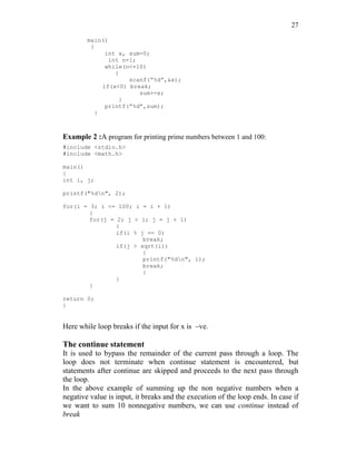 27
main()
{
int x, sum=0;
int n=1;
while(n<=10)
{
scanf(“%d”,&x);
if(x<0) break;
sum+=x;
}
printf(“%d”,sum);
}
Example 2 :A program for printing prime numbers between 1 and 100:
#include <stdio.h>
#include <math.h>
main()
{
int i, j;
printf("%dn", 2);
for(i = 3; i <= 100; i = i + 1)
{
for(j = 2; j < i; j = j + 1)
{
if(i % j == 0)
break;
if(j > sqrt(i))
{
printf("%dn", i);
break;
}
}
}
return 0;
}
Here while loop breaks if the input for x is –ve.
The continue statement
It is used to bypass the remainder of the current pass through a loop. The
loop does not terminate when continue statement is encountered, but
statements after continue are skipped and proceeds to the next pass through
the loop.
In the above example of summing up the non negative numbers when a
negative value is input, it breaks and the execution of the loop ends. In case if
we want to sum 10 nonnegative numbers, we can use continue instead of
break
 