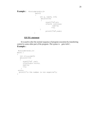 28
Example : #include<stdio.h>
main()
{
int x, sum=0, n=0;
while(n<10)
{
scanf(“%d”,x);
if(x<0) continue;
sum+=x;
++n;
}
printf(“%d”,sum);
}
GO TO statement
It is used to alter the normal sequence of program execution by transferring
control to some other part of the program .The syntax is goto label ;
Example :
#include<stdio.h>
main( )
{
int n=1,x,sum=0;
while(n<=10)
{
scanf(“%d” ,&x);
if(x<0)goto error;
sum+=x;
++n;
}
error:
printf(“n the number is non negative”);
}
 
