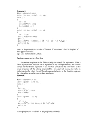 32
Example 2:
#include<stdio.h>
void int factorial(int m);
main( )
{
int n;
scanf(“%d”,&n);
factorial(n);
}
void int factorial(int m)
{
int i,p=1;
for(i=1;i<=m;++i)
p*=i;
printf(“n factorial of %d is %d “,m,p);
return( );
}
Note: In the prototype decleration of function, if it return no value, in the place of
data-type we use void.
Eg: void maximum(int x,int y);
Passing arguments to a function
The values are passed to the function program through the arguments. When a
value is passed to a function via an argument in the calling statement, the value is
copied into the formal argument of the function (may have the same name of the
actual argument of the calling function).This procedure of passing the value is
called passing by value. Even if formal argument changes in the function program,
the value of the actual argument does not change.
Example:
:
#include<stdio.h>
void square (int x);
main( )
{
int x;
scanf(“%d”,&x);
square(x):
}
void square(int x)
{
x*=x ;
printf(“n the square is %d”,x);
return;
}
In this program the value of x in the program is unaltered.
 