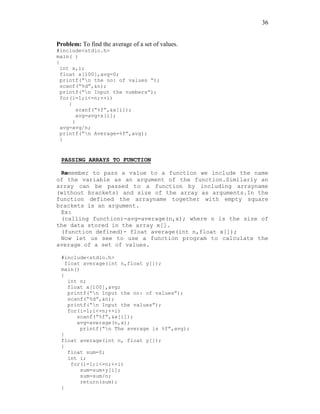 36
Problem: To find the average of a set of values.
#include<stdio.h>
main( )
{
int x,i;
float x[100],avg=0;
printf(“n the no: of values “);
scanf(“%d”,&n);
printf(“n Input the numbers”);
for(i=1;i<=n;++i)
{
scanf(“%f”,&x[i]);
avg=avg+x[i];
}
avg=avg/n;
printf(“n Average=%f”,avg);
}
PASSING ARRAYS TO FUNCTION
Remember to pass a value to a function we include the name
of the variable as an argument of the function.Similarly an
array can be passed to a function by including arrayname
(without brackets) and size of the array as arguments.In the
function defined the arrayname together with empty square
brackets is an argument.
Ex:
(calling function)-avg=average(n,x); where n is the size of
the data stored in the array x[].
(function defined)- float average(int n,float x[]);
Now let us see to use a function program to calculate the
average of a set of values.
#include<stdio.h>
float average(int n,float y[]);
main()
{
int n;
float x[100],avg;
printf(“n Input the no: of values”);
scanf(“%d”,&n);
printf(“n Input the values”);
for(i=1;i<=n;++i)
scanf(“%f”,&x[i]);
avg=average(n,x);
printf(“n The average is %f”,avg);
}
float average(int n, float y[]);
{
float sum=0;
int i;
for(i=1;i<=n;++i)
sum=sum+y[i];
sum=sum/n;
return(sum);
}
 