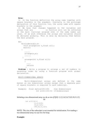 37
Note:
1) In the function definition the array name together with
square brackets is the argument. Similarly in the prototype
declaration of this function too, the array name with square
brackets is the argument
2) We know that changes happened in the variables and
arrays that are in function will not be reflected
in the main (calling) program even if the same names are
usual. If we wish otherwise the arrays and variables should
be declared globally. This is done by declaring them before
the main program.
Ex:
#include<stdio.h>
void arrange(int n,float x[]);
main();
{
………..
arrange(n,x);
…………..
}
arrange(int n,float x[]);
{
……….
return;
}
Problem : Write a program to arrange a set of numbers in
ascending order by using a function program with global
declaration.
MULTI-DIMENSIONAL ARRAYS
Multi-dimensional arrays are defined in the same
manner as one dimensional arrays except that a separate pair
of square brackets is required to each subscript.
Example: float matrix[20][20] (two dimensional)
Int x[10][10][5] (3-dimensional)
Initiating a two dimensional array we do as int x[3][4]={1,2,3,4,5,6,7,8,9,10,11,12}
Or
int x[3][4]={
{1,2,3,4};
{5,6,7,8};
{89,10,11,12};
}
NOTE: The size of the subscripts is not essential for initialization. For reading a
two dimensional array we use two for-loop.
Example:
 