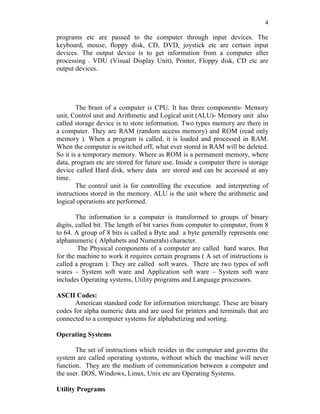 4
programs etc are passed to the computer through input devices. The
keyboard, mouse, floppy disk, CD, DVD, joystick etc are certain input
devices. The output device is to get information from a computer after
processing . VDU (Visual Display Unit), Printer, Floppy disk, CD etc are
output devices.
The brain of a computer is CPU. It has three components- Memory
unit, Control unit and Arithmetic and Logical unit (ALU)- Memory unit also
called storage device is to store information. Two types memory are there in
a computer. They are RAM (random access memory) and ROM (read only
memory ). When a program is called, it is loaded and processed in RAM.
When the computer is switched off, what ever stored in RAM will be deleted.
So it is a temporary memory. Where as ROM is a permanent memory, where
data, program etc are stored for future use. Inside a computer there is storage
device called Hard disk, where data are stored and can be accessed at any
time.
The control unit is for controlling the execution and interpreting of
instructions stored in the memory. ALU is the unit where the arithmetic and
logical operations are performed.
The information to a computer is transformed to groups of binary
digits, called bit. The length of bit varies from computer to computer, from 8
to 64. A group of 8 bits is called a Byte and a byte generally represents one
alphanumeric ( Alphabets and Numerals) character.
The Physical components of a computer are called hard wares. But
for the machine to work it requires certain programs ( A set of instructions is
called a program ). They are called soft wares. There are two types of soft
wares – System soft ware and Application soft ware – System soft ware
includes Operating systems, Utility programs and Language processors.
ASCII Codes:
American standard code for information interchange. These are binary
codes for alpha numeric data and are used for printers and terminals that are
connected to a computer systems for alphabetizing and sorting.
Operating Systems
The set of instructions which resides in the computer and governs the
system are called operating systems, without which the machine will never
function. They are the medium of communication between a computer and
the user. DOS, Windows, Linux, Unix etc are Operating Systems.
Utility Programs
 
