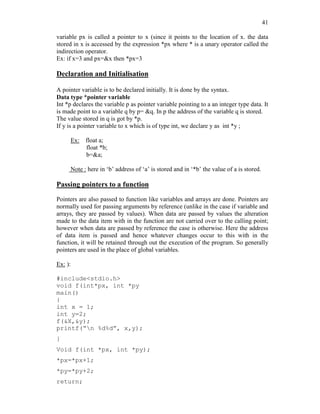 41
variable px is called a pointer to x (since it points to the location of x. the data
stored in x is accessed by the expression *px where * is a unary operator called the
indirection operator.
Ex: if x=3 and px=&x then *px=3
Declaration and Initialisation
A pointer variable is to be declared initially. It is done by the syntax.
Data type *pointer variable
Int *p declares the variable p as pointer variable pointing to a an integer type data. It
is made point to a variable q by p= &q. In p the address of the variable q is stored.
The value stored in q is got by *p.
If y is a pointer variable to x which is of type int, we declare y as int *y ;
Ex: float a;
float *b;
b=&a;
Note : here in ‘b’ address of ‘a’ is stored and in ‘*b’ the value of a is stored.
Passing pointers to a function
Pointers are also passed to function like variables and arrays are done. Pointers are
normally used for passing arguments by reference (unlike in the case if variable and
arrays, they are passed by values). When data are passed by values the alteration
made to the data item with in the function are not carried over to the calling point;
however when data are passed by reference the case is otherwise. Here the address
of data item is passed and hence whatever changes occur to this with in the
function, it will be retained through out the execution of the program. So generally
pointers are used in the place of global variables.
Ex: ):
#include<stdio.h>
void f(int*px, int *py
main()
{
int x = 1;
int y=2;
f(&X,&y);
printf(“n %d%d”, x,y);
}
Void f(int *px, int *py);
*px=*px+1;
*py=*py+2;
return;
 