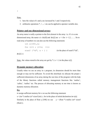 42
}
Note:
1. here the values of x and y are increased by 1 and 2 respectively.
2. arithmetic operations *, +, -, / etc can be applied to operator variable also.
Pointer and one dimensional arrays
An array name is really a pointer to the first element in the array i.e. if x is a one
dimensional array, the name x is &x[0] and &x[i] are x + i for i= 1,2,……. So to
read array of numbers we can also use the following statements
int x[100],n;
for (i=1 ; i<=n; ++i)
scanf (‘%d”, x + i ) (in the place of scanf (“%d”,
&x[i] ) )
Note : the values stored in the array are got by * ( x + i ) in the place x[i].
Dynamic memory allocation
Usually when we use an array in c program, its dimension should be more than
enough or may not be sufficient. To avoid this drawback we allocate the proper (
sufficient) dimensions of an array during the run time of the program with the help
of the library functions called memory management functions like ‘malloc’,
‘calloc’, ‘realloc’ etc. The process of allocating memory at run time is known as
dynamic memory allocation.
Ex;
to assign sufficient memory for x we use the following statement
x= (int *) malloc (n* sizeof (int) ) , for in the place of initial declaration int x[n]
Similarly in the place of float y [100] we use y = (float *) malloc (m* sizeof
(float) );
 