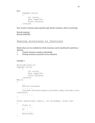 47
Ex2:
Typedef struct
{
Int accno;
Char name[30];
Float balance;
}record;
Now record is structure type using this type declare customer, staff as record type
Record customer;
Record staff[100];
Passing structures to functions
Mainly there are two methods by which structures can be transferred to and from a
function.
1 Transfer structure members individually
2 Passing structures as pointers (ie by reference)
Example 1
#include<stdio.h>
Typedef struct
{
Int accno;
Char name[30];
Float balance;
}record;
Main()
{
…..
Record customer;
. . . . .
Customer.balance=adjust(customer.name,customer.accn
o,balance)
. . . . .
}
Float adjust(char name[], int accnumber, float bal)
{
Float x;
. . . . .
X=
. . . . .
Return(x);
}
 