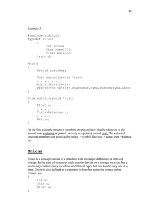 48
Example 2
#include<stdio.h>
Typedef struct
{
Int accno;
Char name[30];
Float balance;
}record;
Main()
{
Record customer;
Void adjust(record *cust)
. . . . . .
Adjust(&customer);
Printf(“n %st%f”,coustomer.name,customer.balance)
}
Void adjust(record *cust)
{
Float x;
. . . .
Cust->balance=...
. . . .
Return;
}
In the first example structure members are passed individually where as in the
second case customer is passed entirely as a pointer named cust. The values of
structure members are accessed by using -> symbol like cust->.name, cust->balance
etc.
Unions
Union is a concept similar to a structure with the major difference in terms of
storage. In the case of structures each member has its own storage location, but a
union may contain many members of different types but can handle only one at a
time. Union is also defined as a structure is done but using the syntax union.
Union var
{
Int m;
Char c;
Float a;
}
 