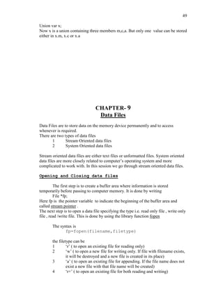 49
Union var x;
Now x is a union containing three members m,c,a. But only one value can be stored
either in x.m, x.c or x.a
CHAPTER- 9
Data Files
Data Files are to store data on the memory device permanently and to access
whenever is required.
There are two types of data files
1 Stream Oriented data files
2 System Oriented data files
Stream oriented data files are either text files or unformatted files. System oriented
data files are more closely related to computer’s operating system and more
complicated to work with. In this session we go through stream oriented data files.
Opening and Closing data files
The first step is to create a buffer area where information is stored
temporarily before passing to computer memory. It is done by writing
File *fp;
Here fp is the pointer variable to indicate the beginning of the buffer area and
called stream pointer .
The next step is to open a data file specifying the type i.e. read only file , write only
file , read /write file. This is done by using the library function fopen
The syntax is
fp=fopen(filename,filetype)
the filetype can be
1 ‘r’ ( to open an existing file for reading only)
2 ‘w’ ( to open a new file for writing only. If file with filename exists,
it will be destroyed and a new file is created in its place)
3 ‘a’ ( to open an existing file for appending. If the file name does not
exist a new file with that file name will be created)
4 ‘r+’ ( to open an existing file for both reading and writing)
 