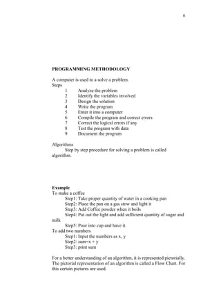 6
PROGRAMMING METHODOLOGY
A computer is used to a solve a problem.
Steps
1 Analyze the problem
2 Identify the variables involved
3 Design the solution
4 Write the program
5 Enter it into a computer
6 Compile the program and correct errors
7 Correct the logical errors if any
8 Test the program with data
9 Document the program
Algorithms
Step by step procedure for solving a problem is called
algorithm.
Example
To make a coffee
Step1: Take proper quantity of water in a cooking pan
Step2: Place the pan on a gas stow and light it
Step3: Add Coffee powder when it boils
Step4: Put out the light and add sufficient quantity of sugar and
milk
Step5: Pour into cup and have it.
To add two numbers
Step1: Input the numbers as x, y
Step2: sum=x + y
Step3: print sum
For a better understanding of an algorithm, it is represented pictorially.
The pictorial representation of an algorithm is called a Flow Chart. For
this certain pictures are used.
 