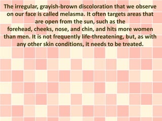 The irregular, grayish-brown discoloration that we observe
 on our face is called melasma. It often targets areas that
            are open from the sun, such as the
 forehead, cheeks, nose, and chin, and hits more women
than men. It is not frequently life-threatening, but, as with
     any other skin conditions, it needs to be treated.
 