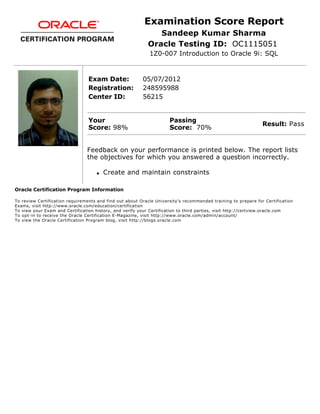 Examination Score Report
Sandeep Kumar Sharma
Oracle Testing ID: OC1115051
1Z0-007 Introduction to Oracle 9i: SQL
Exam Date: 05/07/2012
Registration: 248595988
Center ID: 56215
Your
Score: 98%
Passing
Score: 70%
Result: Pass
Feedback on your performance is printed below. The report lists
the objectives for which you answered a question incorrectly.
q Create and maintain constraints
Oracle Certification Program Information
To review Certification requirements and find out about Oracle University's recommended training to prepare for Certification
Exams, visit http://www.oracle.com/education/certification
To view your Exam and Certification history, and verify your Certification to third parties, visit http://certview.oracle.com
To opt-in to receive the Oracle Certification E-Magazine, visit http://www.oracle.com/admin/account/
To view the Oracle Certification Program blog, visit http://blogs.oracle.com
 