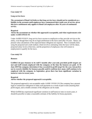 Solutions manual to accompany Financial reporting 2e by Loftus et al.
© John Wiley and Sons Australia Ltd, 2018 9.7
Case study 9.3
Long service leave
The accountant of Bond Ltd believes that long service leave should not be considered as a
liability in the accounts until employees have commenced their tenth year of service, given
this leave entitlement only applies to Bond Ltd employees after 10 years of continuous
service.
Required
Advise the accountant on whether this approach is acceptable, and what requirements exist
under AASB 119/IAS 19.
Under AASB119/IAS 9, long service leave accrues to employees as they provide services to the
entity, even though there may be no legal entitlement to the leave until after 10 years. Hence, net
present value calculations of the expected future obligation are required. This is normally done
using the projected unit credit method, which involves estimating when the leave will be taken,
projected salary levels at that time, and the proportion of employees who will remain in
employment to qualify for the leave.
Case study 9.4
Bonuses
Griffith Ltd pays bonuses to its staff 3 months after year-end, provided profit targets are
met and staff remain employed with the company at the time the bonuses are paid. At 30
June 2019 the company determines it has exceeded its profit target for the year, but prefers
not to record a liability for bonuses payable until it confirms how many staff continue to be
employed with the company in September, given there has been significant variation in
turnover rates in recent years.
Required
Advise whether the proposed approach is acceptable.
The proposed approach is not acceptable under AASB 119/IAS 19 if the company has a present
legal or constructive obligation to make such payments as a result of past events (meeting their
profit target), and a reliable estimate of the obligation can be made.
While Griffith has experienced significant variation in staff turnover rates in recent years, it
should be possible to make a reasonable estimate of the liability for bonus payments.
 