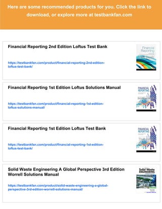 Here are some recommended products for you. Click the link to
download, or explore more at testbankfan.com
Financial Reporting 2nd Edition Loftus Test Bank
https://testbankfan.com/product/financial-reporting-2nd-edition-
loftus-test-bank/
Financial Reporting 1st Edition Loftus Solutions Manual
https://testbankfan.com/product/financial-reporting-1st-edition-
loftus-solutions-manual/
Financial Reporting 1st Edition Loftus Test Bank
https://testbankfan.com/product/financial-reporting-1st-edition-
loftus-test-bank/
Solid Waste Engineering A Global Perspective 3rd Edition
Worrell Solutions Manual
https://testbankfan.com/product/solid-waste-engineering-a-global-
perspective-3rd-edition-worrell-solutions-manual/
 