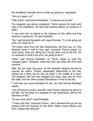 But Arrelsford, intensely alive to what was going on, interposed.
“He’s at it again, sir!”
“Halt, there!” said General Randolph. “I ordered you to wait.”
The despatch was almost completed. Thorne ground his teeth with
rage in his impatience. He had tried audacity before, he would try it
again.
“I was sent here to attend to the business of this office and that
business is going out,” he said resolutely.
“No,” said General Randolph with equal firmness, “it is not going out
until I am ready for it.”
“My orders come from the War Department, not from you, sir. This
despatch came in half an hour ago,” answered Thorne angrily, his
voice rising, “they are calling for it at the other end of the line. It’s
my business to send it out and I am going to do it.”
“Stop!” said General Randolph, as Thorne began to send the
message again. “Sergeant, seize that man and keep him from that
machine.”
Well, the last hope was gone. As the Sergeant stepped forward to
execute his orders, Thorne, desperately determined to the last,
clicked out a letter, but he was cut short in the middle of a word.
The Sergeant and two men dragged him away, chair and all, from
the table, and two others posted themselves in front of the key.
“I will have you court-martialled for this, sir,” said General Randolph
angrily.
“You will have to answer yourself,” cried Thorne, playing the game to
the last, “for the delay of a despatch of vital importance, sent by the
Secretary of War.”
“Do you mean that?” cried Randolph.
“I mean just that,” answered Thorne, “and I demand that you let me
proceed with the business of this office. Before these officers and
men I repeat that demand.”
 