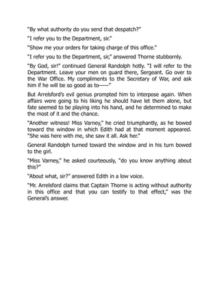 “By what authority do you send that despatch?”
“I refer you to the Department, sir.”
“Show me your orders for taking charge of this office.”
“I refer you to the Department, sir,” answered Thorne stubbornly.
“By God, sir!” continued General Randolph hotly. “I will refer to the
Department. Leave your men on guard there, Sergeant. Go over to
the War Office. My compliments to the Secretary of War, and ask
him if he will be so good as to——”
But Arrelsford’s evil genius prompted him to interpose again. When
affairs were going to his liking he should have let them alone, but
fate seemed to be playing into his hand, and he determined to make
the most of it and the chance.
“Another witness! Miss Varney,” he cried triumphantly, as he bowed
toward the window in which Edith had at that moment appeared.
“She was here with me, she saw it all. Ask her.”
General Randolph turned toward the window and in his turn bowed
to the girl.
“Miss Varney,” he asked courteously, “do you know anything about
this?”
“About what, sir?” answered Edith in a low voice.
“Mr. Arrelsford claims that Captain Thorne is acting without authority
in this office and that you can testify to that effect,” was the
General’s answer.
 