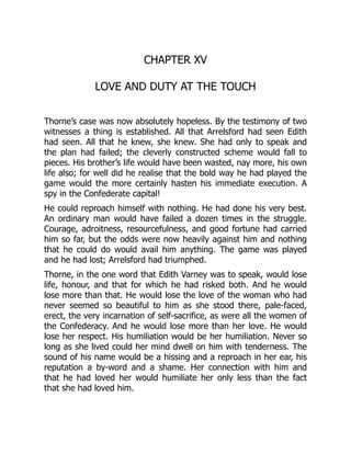 CHAPTER XV
LOVE AND DUTY AT THE TOUCH
Thorne’s case was now absolutely hopeless. By the testimony of two
witnesses a thing is established. All that Arrelsford had seen Edith
had seen. All that he knew, she knew. She had only to speak and
the plan had failed; the cleverly constructed scheme would fall to
pieces. His brother’s life would have been wasted, nay more, his own
life also; for well did he realise that the bold way he had played the
game would the more certainly hasten his immediate execution. A
spy in the Confederate capital!
He could reproach himself with nothing. He had done his very best.
An ordinary man would have failed a dozen times in the struggle.
Courage, adroitness, resourcefulness, and good fortune had carried
him so far, but the odds were now heavily against him and nothing
that he could do would avail him anything. The game was played
and he had lost; Arrelsford had triumphed.
Thorne, in the one word that Edith Varney was to speak, would lose
life, honour, and that for which he had risked both. And he would
lose more than that. He would lose the love of the woman who had
never seemed so beautiful to him as she stood there, pale-faced,
erect, the very incarnation of self-sacrifice, as were all the women of
the Confederacy. And he would lose more than her love. He would
lose her respect. His humiliation would be her humiliation. Never so
long as she lived could her mind dwell on him with tenderness. The
sound of his name would be a hissing and a reproach in her ear, his
reputation a by-word and a shame. Her connection with him and
that he had loved her would humiliate her only less than the fact
that she had loved him.
 