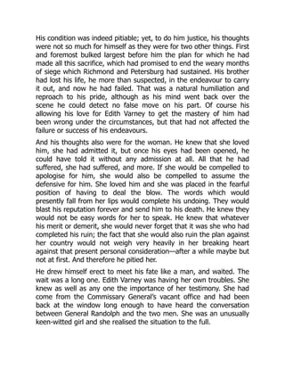 His condition was indeed pitiable; yet, to do him justice, his thoughts
were not so much for himself as they were for two other things. First
and foremost bulked largest before him the plan for which he had
made all this sacrifice, which had promised to end the weary months
of siege which Richmond and Petersburg had sustained. His brother
had lost his life, he more than suspected, in the endeavour to carry
it out, and now he had failed. That was a natural humiliation and
reproach to his pride, although as his mind went back over the
scene he could detect no false move on his part. Of course his
allowing his love for Edith Varney to get the mastery of him had
been wrong under the circumstances, but that had not affected the
failure or success of his endeavours.
And his thoughts also were for the woman. He knew that she loved
him, she had admitted it, but once his eyes had been opened, he
could have told it without any admission at all. All that he had
suffered, she had suffered, and more. If she would be compelled to
apologise for him, she would also be compelled to assume the
defensive for him. She loved him and she was placed in the fearful
position of having to deal the blow. The words which would
presently fall from her lips would complete his undoing. They would
blast his reputation forever and send him to his death. He knew they
would not be easy words for her to speak. He knew that whatever
his merit or demerit, she would never forget that it was she who had
completed his ruin; the fact that she would also ruin the plan against
her country would not weigh very heavily in her breaking heart
against that present personal consideration—after a while maybe but
not at first. And therefore he pitied her.
He drew himself erect to meet his fate like a man, and waited. The
wait was a long one. Edith Varney was having her own troubles. She
knew as well as any one the importance of her testimony. She had
come from the Commissary General’s vacant office and had been
back at the window long enough to have heard the conversation
between General Randolph and the two men. She was an unusually
keen-witted girl and she realised the situation to the full.
 