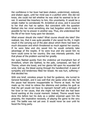 Her confidence in her lover had been shaken, undermined, restored,
and shaken again, until her mind was in a perfect whirl. She did not
know, she could not tell whether he was what he seemed to be or
not. It seemed like treachery to him, this uncertainty. It would be a
simple matter to corroborate Mr. Arrelsford at once, and it occurred
to her that she had no option. But coincident with the question
flashed into her mind something she had forgotten which made it
possible for her to answer in another way. Thus, she understood that
the life of her lover hung upon her decision.
What answer should she make? What course should she take? She
realised, too, that it was quite possible if she saved his life, it might
result in the carrying out of the plan about which there had been so
much discussion and which threatened so much against her country.
If he were false and she saved him he would certainly take
advantage of the respite. If he were true and she saved him no
harm could come to her country. She was intensely patriotic. And
that phase of the problem worried her greatly.
Her eyes flashed quickly from the vindictive yet triumphant fact of
Arrelsford, whom she loathed, to the pale, composed, set face of
Thorne, whom she loved, and her glance fell upon his wounded left
wrist, tied up, the blood oozing through the handkerchief. A wave of
sympathy and tenderness filled her breast. He was hurt, suffering—
that decided her.
With one brief, voiceless prayer to God for guidance, she turned to
General Randolph, and it was well that she spoke when she did, for
the pause had become insupportable to Thorne at least. He had
made up his mind to relieve the dilemma and confess his guilt so
that the girl would not have to reproach herself with a betrayal of
her lover or her cause, that she might not feel that she had been
found wanting at the crucial moment. Indeed, Thorne would have
done this before but his duty as a soldier enjoined upon him the
propriety, the imperative necessity, of playing the game to the very
end. The battle was not yet over. It would never be over until he
faced the firing party.
 