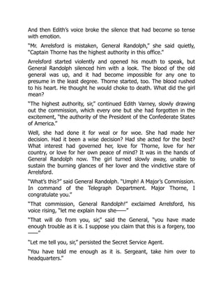 And then Edith’s voice broke the silence that had become so tense
with emotion.
“Mr. Arrelsford is mistaken, General Randolph,” she said quietly,
“Captain Thorne has the highest authority in this office.”
Arrelsford started violently and opened his mouth to speak, but
General Randolph silenced him with a look. The blood of the old
general was up, and it had become impossible for any one to
presume in the least degree. Thorne started, too. The blood rushed
to his heart. He thought he would choke to death. What did the girl
mean?
“The highest authority, sir,” continued Edith Varney, slowly drawing
out the commission, which every one but she had forgotten in the
excitement, “the authority of the President of the Confederate States
of America.”
Well, she had done it for weal or for woe. She had made her
decision. Had it been a wise decision? Had she acted for the best?
What interest had governed her, love for Thorne, love for her
country, or love for her own peace of mind? It was in the hands of
General Randolph now. The girl turned slowly away, unable to
sustain the burning glances of her lover and the vindictive stare of
Arrelsford.
“What’s this?” said General Randolph. “Umph! A Major’s Commission.
In command of the Telegraph Department. Major Thorne, I
congratulate you.”
“That commission, General Randolph!” exclaimed Arrelsford, his
voice rising, “let me explain how she——”
“That will do from you, sir,” said the General, “you have made
enough trouble as it is. I suppose you claim that this is a forgery, too
——”
“Let me tell you, sir,” persisted the Secret Service Agent.
“You have told me enough as it is. Sergeant, take him over to
headquarters.”
 