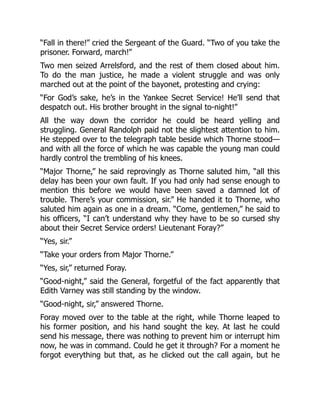 “Fall in there!” cried the Sergeant of the Guard. “Two of you take the
prisoner. Forward, march!”
Two men seized Arrelsford, and the rest of them closed about him.
To do the man justice, he made a violent struggle and was only
marched out at the point of the bayonet, protesting and crying:
“For God’s sake, he’s in the Yankee Secret Service! He’ll send that
despatch out. His brother brought in the signal to-night!”
All the way down the corridor he could be heard yelling and
struggling. General Randolph paid not the slightest attention to him.
He stepped over to the telegraph table beside which Thorne stood—
and with all the force of which he was capable the young man could
hardly control the trembling of his knees.
“Major Thorne,” he said reprovingly as Thorne saluted him, “all this
delay has been your own fault. If you had only had sense enough to
mention this before we would have been saved a damned lot of
trouble. There’s your commission, sir.” He handed it to Thorne, who
saluted him again as one in a dream. “Come, gentlemen,” he said to
his officers, “I can’t understand why they have to be so cursed shy
about their Secret Service orders! Lieutenant Foray?”
“Yes, sir.”
“Take your orders from Major Thorne.”
“Yes, sir,” returned Foray.
“Good-night,” said the General, forgetful of the fact apparently that
Edith Varney was still standing by the window.
“Good-night, sir,” answered Thorne.
Foray moved over to the table at the right, while Thorne leaped to
his former position, and his hand sought the key. At last he could
send his message, there was nothing to prevent him or interrupt him
now, he was in command. Could he get it through? For a moment he
forgot everything but that, as he clicked out the call again, but he
 