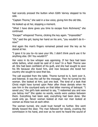 had scarcely pressed the button when Edith Varney stepped to his
side.
“Captain Thorne,” she said in a low voice, giving him the old title.
He looked up at her, stopping a moment.
“What I have done gives you time to escape from Richmond,” she
continued.
“Escape!” whispered Thorne, clicking the key again. “Impossible!”
“Oh,” said the girl, laying her hand on his arm, “you wouldn’t do it—
now!”
And again the man’s fingers remained poised over the key as he
stared at her.
“I gave it to you to—to save your life. I didn’t think you’d use it for
anything else. Oh! You wouldn’t!”
Her voice in its low whisper was agonising. If her face had been
white before, what could be said of it now? In a flash Thorne saw
all. She had been confident of his guilt, and she had sought to save
his life because she loved him, and now because she loved her
country she sought to save that too.
The call sounded from the table. Thorne turned to it, bent over it,
and listened. It was the call for the message. Then he turned to the
woman. She looked at him; just one look. The kind of a look that
Christ might have turned upon Peter after those denials when He
saw him in the courtyard early on that bitter morning of betrayal. “I
saved you,” the girl’s look seemed to say, “I redeemed you and now
you betray me!” She spoke no words, words were useless between
them. Everything had been said, everything had been done. She
could only go. Never woman looked at man nor man looked at
woman as these two at each other.
The woman turned, she could trust herself no further. She went
blindly toward the door. The man followed her slowly, crushing the
commission in his hand, and ever as he went he heard the sound of
 
