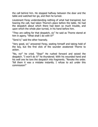 the call behind him. He stopped halfway between the door and the
table and watched her go, and then he turned.
Lieutenant Foray understanding nothing of what had transpired, but
hearing the call, had taken Thorne’s place before the table. He had
the despatch about which there had been so much trouble, and
upon which the whole plan turned, in his hand before him.
“They are calling for that despatch, sir,” he said as Thorne stared at
him in agony. “What shall I do with it?”
“Send it,” said the other hoarsely.
“Very good, sir,” answered Foray, seating himself and taking hold of
the key, but the first click of the sounder awakened Thorne to
action.
“No, no!” he cried. “Stop!” He rushed forward and seized the
despatch. “I won’t do it!” he thundered. With his wounded hand and
his well one he tore the despatch into fragments. “Revoke the order.
Tell them it was a mistake instantly. I refuse to act under this
commission!”
 