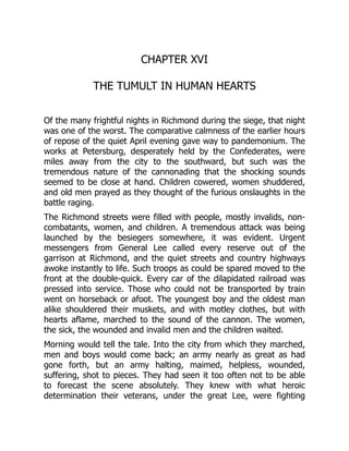 CHAPTER XVI
THE TUMULT IN HUMAN HEARTS
Of the many frightful nights in Richmond during the siege, that night
was one of the worst. The comparative calmness of the earlier hours
of repose of the quiet April evening gave way to pandemonium. The
works at Petersburg, desperately held by the Confederates, were
miles away from the city to the southward, but such was the
tremendous nature of the cannonading that the shocking sounds
seemed to be close at hand. Children cowered, women shuddered,
and old men prayed as they thought of the furious onslaughts in the
battle raging.
The Richmond streets were filled with people, mostly invalids, non-
combatants, women, and children. A tremendous attack was being
launched by the besiegers somewhere, it was evident. Urgent
messengers from General Lee called every reserve out of the
garrison at Richmond, and the quiet streets and country highways
awoke instantly to life. Such troops as could be spared moved to the
front at the double-quick. Every car of the dilapidated railroad was
pressed into service. Those who could not be transported by train
went on horseback or afoot. The youngest boy and the oldest man
alike shouldered their muskets, and with motley clothes, but with
hearts aflame, marched to the sound of the cannon. The women,
the sick, the wounded and invalid men and the children waited.
Morning would tell the tale. Into the city from which they marched,
men and boys would come back; an army nearly as great as had
gone forth, but an army halting, maimed, helpless, wounded,
suffering, shot to pieces. They had seen it too often not to be able
to forecast the scene absolutely. They knew with what heroic
determination their veterans, under the great Lee, were fighting
 