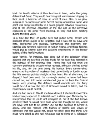 back the terrific attacks of their brothers in blue, under the grimly
determined Grant. They could hear his great war-hammer ringing on
their anvil; a hammer of men, an anvil of men. Plan or no plan,
success or no success of some Secret Service operations, some vital
point was being wrestled for in a death-grapple between two armies;
and all the offensive capacities of the one and all the defensive
resources of the other were meeting, as they had been meeting
during the long years.
In a time like that, of public peril and public need, private and
personal affairs ought to be forgotten, but it was not so. Love and
hate, confidence and jealousy, faithfulness and disloyalty, self-
sacrifice and revenge, were still in human hearts. And these feelings
would put to shame even the passions engendered in the bloody
battles of the fearful warfare.
Edith Varney, for instance, had gone out of the telegraph office
assured that the sacrifice she had made for her lover had resulted in
the betrayal of her country; that Thorne had had not even the
common gratitude to accede to her request, although she had saved
his life, and, for the time being, his honour. Every cannon-shot,
every crashing volley of musketry that came faintly or loudly across
the hills seemed pointed straight at her heart. For all she knew, the
despatch had been sent, the cunningly devised scheme had been
carried out, and into some undefended gap in the lines the Federal
troops were pouring. The defence would crumble and the Army
would be cut in two; the city of Richmond would be taken, and the
Confederacy would be lost.
And she had done it! Would she have done it if she had known? She
had certainly expected to establish such a claim upon Thorne by her
interposition that he could not disregard it. But if she had known
positively that he would have done what she thought he did, would
she have sent him to his death? She put the question to herself in
agony. And she realised with flushes of shame and waves of
contrition that she would not, could not have done this thing. She
must have acted as she had, whatever was to come of it. Whatever
 