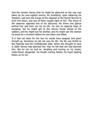And the remote chance that he might be observed on the way was
taken by his ever-vigilant enemy; for Arrelsford, upon obtaining his
freedom, had sent the troops at the disposal of the Secret Service to
hunt him down, and one of them caught sight of him. The shout of
the observer apprised him of his discovery. He threw one glance
behind him and then ran for his life. He had no especial hope of
escaping, but he might get to the Varney house ahead of the
soldiers, and he might see his brother, and he might see the woman
he loved for a moment before he was taken and killed.
If it had not been for the two he would have stopped and given
himself up. Somehow he did not care for life. His life was forfeit to
the Federals and the Confederates alike. When she thought to save
it, Edith Varney had doomed him. Also he felt that she had damned
him. But he ran on and on, doubling and turning on his tracks;
white-faced, desperate, his breath coming fainter, his heart beating
faster, as he ran.
 