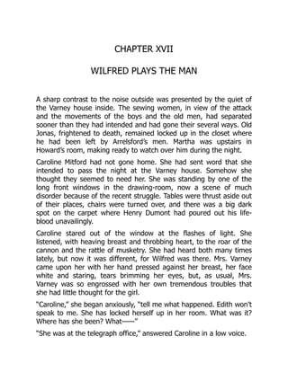 CHAPTER XVII
WILFRED PLAYS THE MAN
A sharp contrast to the noise outside was presented by the quiet of
the Varney house inside. The sewing women, in view of the attack
and the movements of the boys and the old men, had separated
sooner than they had intended and had gone their several ways. Old
Jonas, frightened to death, remained locked up in the closet where
he had been left by Arrelsford’s men. Martha was upstairs in
Howard’s room, making ready to watch over him during the night.
Caroline Mitford had not gone home. She had sent word that she
intended to pass the night at the Varney house. Somehow she
thought they seemed to need her. She was standing by one of the
long front windows in the drawing-room, now a scene of much
disorder because of the recent struggle. Tables were thrust aside out
of their places, chairs were turned over, and there was a big dark
spot on the carpet where Henry Dumont had poured out his life-
blood unavailingly.
Caroline stared out of the window at the flashes of light. She
listened, with heaving breast and throbbing heart, to the roar of the
cannon and the rattle of musketry. She had heard both many times
lately, but now it was different, for Wilfred was there. Mrs. Varney
came upon her with her hand pressed against her breast, her face
white and staring, tears brimming her eyes, but, as usual, Mrs.
Varney was so engrossed with her own tremendous troubles that
she had little thought for the girl.
“Caroline,” she began anxiously, “tell me what happened. Edith won’t
speak to me. She has locked herself up in her room. What was it?
Where has she been? What——”
“She was at the telegraph office,” answered Caroline in a low voice.
 