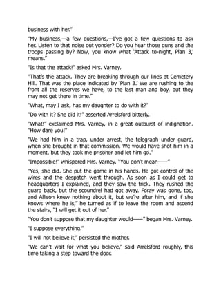 business with her.”
“My business,—a few questions,—I’ve got a few questions to ask
her. Listen to that noise out yonder? Do you hear those guns and the
troops passing by? Now, you know what ‘Attack to-night, Plan 3,’
means.”
“Is that the attack!” asked Mrs. Varney.
“That’s the attack. They are breaking through our lines at Cemetery
Hill. That was the place indicated by ‘Plan 3.’ We are rushing to the
front all the reserves we have, to the last man and boy, but they
may not get there in time.”
“What, may I ask, has my daughter to do with it?”
“Do with it? She did it!” asserted Arrelsford bitterly.
“What!” exclaimed Mrs. Varney, in a great outburst of indignation.
“How dare you!”
“We had him in a trap, under arrest, the telegraph under guard,
when she brought in that commission. We would have shot him in a
moment, but they took me prisoner and let him go.”
“Impossible!” whispered Mrs. Varney. “You don’t mean——”
“Yes, she did. She put the game in his hands. He got control of the
wires and the despatch went through. As soon as I could get to
headquarters I explained, and they saw the trick. They rushed the
guard back, but the scoundrel had got away. Foray was gone, too,
and Allison knew nothing about it, but we’re after him, and if she
knows where he is,” he turned as if to leave the room and ascend
the stairs, “I will get it out of her.”
“You don’t suppose that my daughter would——” began Mrs. Varney.
“I suppose everything.”
“I will not believe it,” persisted the mother.
“We can’t wait for what you believe,” said Arrelsford roughly, this
time taking a step toward the door.
 