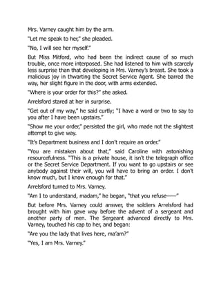 Mrs. Varney caught him by the arm.
“Let me speak to her,” she pleaded.
“No, I will see her myself.”
But Miss Mitford, who had been the indirect cause of so much
trouble, once more interposed. She had listened to him with scarcely
less surprise than that developing in Mrs. Varney’s breast. She took a
malicious joy in thwarting the Secret Service Agent. She barred the
way, her slight figure in the door, with arms extended.
“Where is your order for this?” she asked.
Arrelsford stared at her in surprise.
“Get out of my way,” he said curtly; “I have a word or two to say to
you after I have been upstairs.”
“Show me your order,” persisted the girl, who made not the slightest
attempt to give way.
“It’s Department business and I don’t require an order.”
“You are mistaken about that,” said Caroline with astonishing
resourcefulness. “This is a private house, it isn’t the telegraph office
or the Secret Service Department. If you want to go upstairs or see
anybody against their will, you will have to bring an order. I don’t
know much, but I know enough for that.”
Arrelsford turned to Mrs. Varney.
“Am I to understand, madam,” he began, “that you refuse——”
But before Mrs. Varney could answer, the soldiers Arrelsford had
brought with him gave way before the advent of a sergeant and
another party of men. The Sergeant advanced directly to Mrs.
Varney, touched his cap to her, and began:
“Are you the lady that lives here, ma’am?”
“Yes, I am Mrs. Varney.”
 