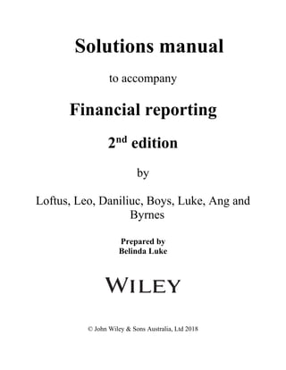 Solutions manual
to accompany
Financial reporting
2nd
edition
by
Loftus, Leo, Daniliuc, Boys, Luke, Ang and
Byrnes
Prepared by
Belinda Luke
© John Wiley & Sons Australia, Ltd 2018
 